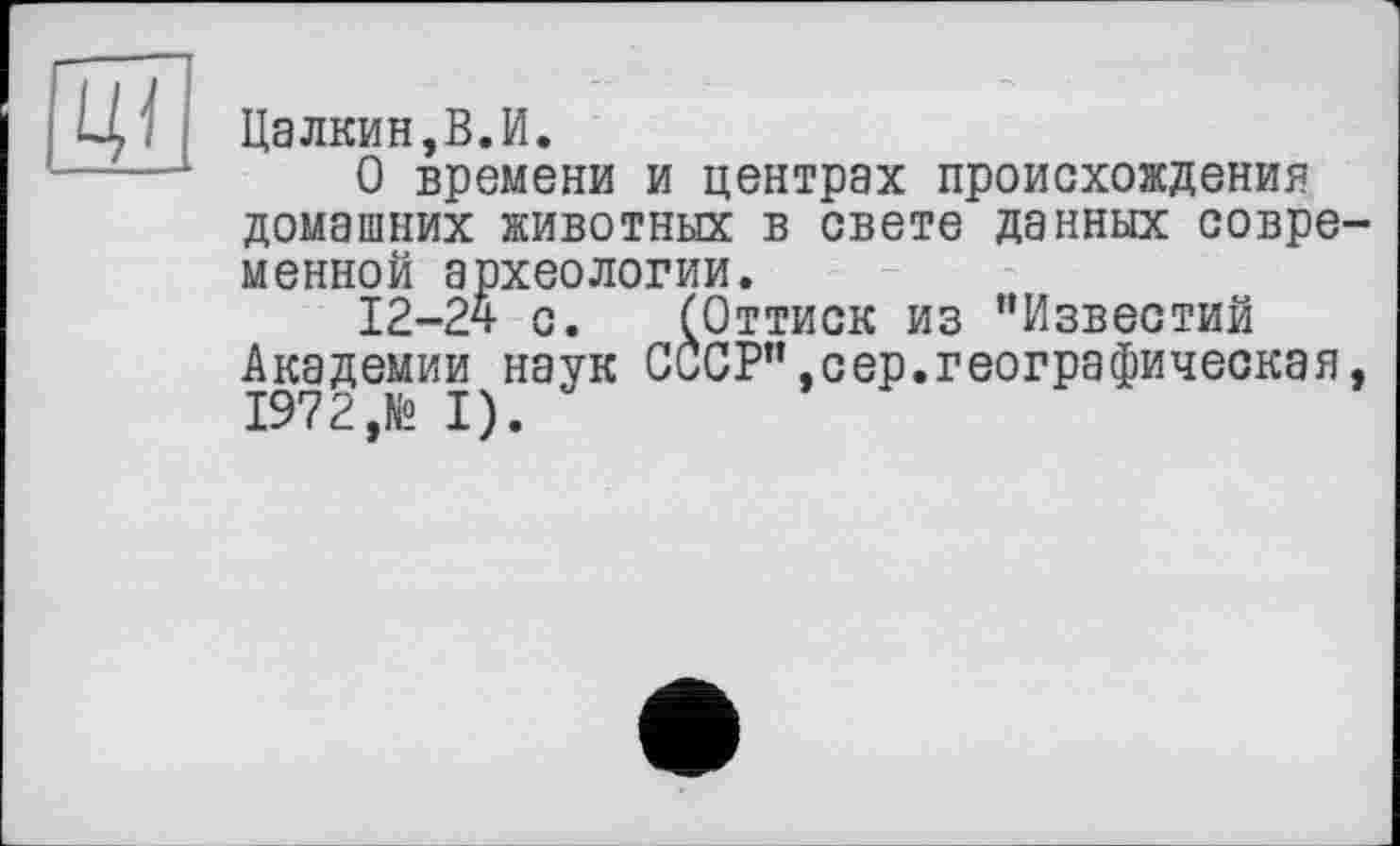 ﻿
Цалкин,В.И.
О времени и центрах происхождения домашних животных в свете данных современной археологии.
12-24 с. (Оттиск из "Известий Академии наук СССР",сер.географическая,